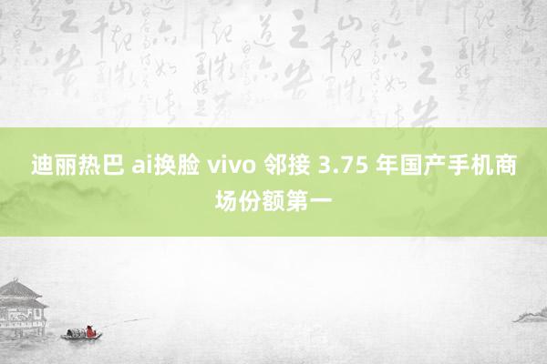 迪丽热巴 ai换脸 vivo 邻接 3.75 年国产手机商场份额第一