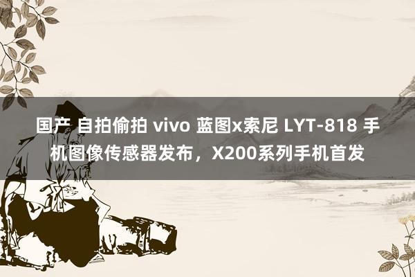 国产 自拍偷拍 vivo 蓝图x索尼 LYT-818 手机图像传感器发布，X200系列手机首发