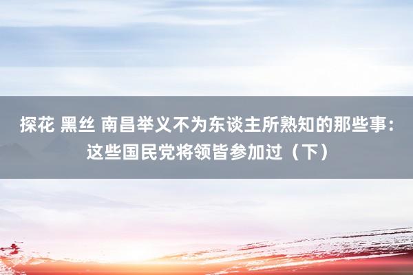 探花 黑丝 南昌举义不为东谈主所熟知的那些事：这些国民党将领皆参加过（下）