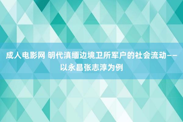 成人电影网 明代滇缅边境卫所军户的社会流动——以永昌张志淳为例