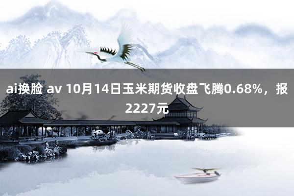 ai换脸 av 10月14日玉米期货收盘飞腾0.68%，报2227元