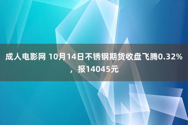 成人电影网 10月14日不锈钢期货收盘飞腾0.32%，报14045元