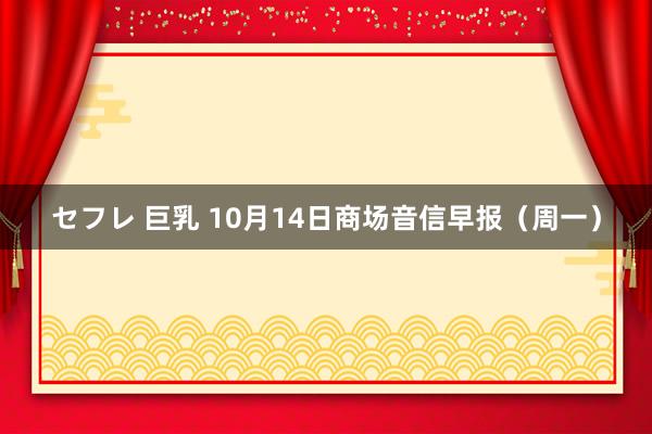 セフレ 巨乳 10月14日商场音信早报（周一）