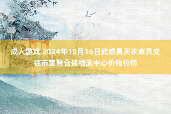 成人游戏 2024年10月16日武威昊天农家具交往市集暨仓储物流中心价钱行情