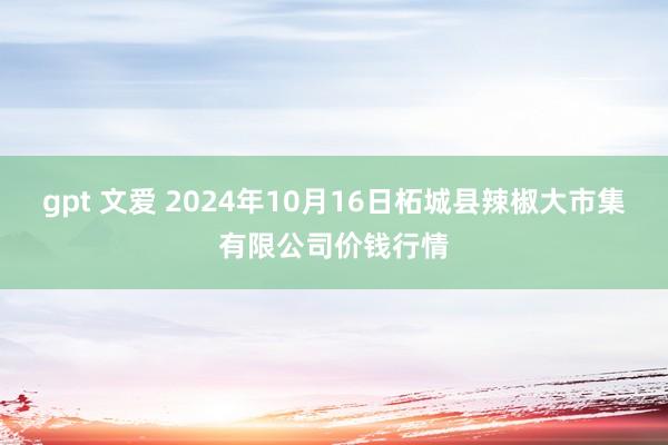 gpt 文爱 2024年10月16日柘城县辣椒大市集有限公司价钱行情