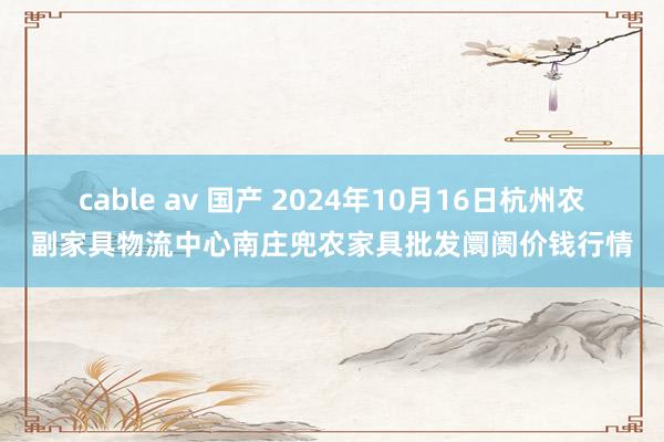 cable av 国产 2024年10月16日杭州农副家具物流中心南庄兜农家具批发阛阓价钱行情