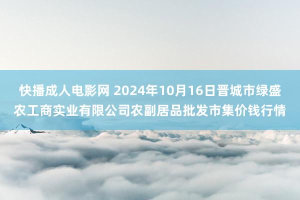 快播成人电影网 2024年10月16日晋城市绿盛农工商实业有限公司农副居品批发市集价钱行情