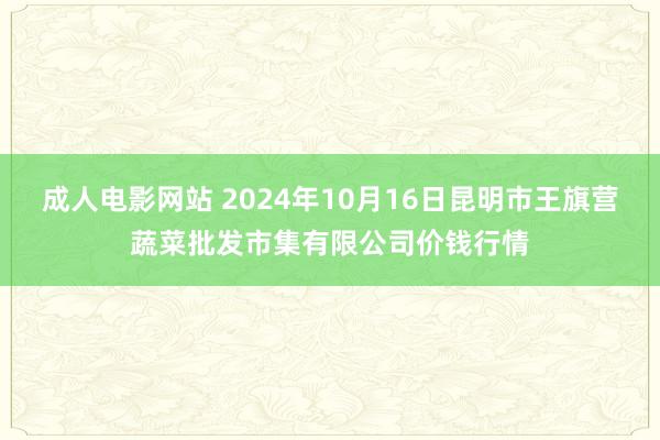 成人电影网站 2024年10月16日昆明市王旗营蔬菜批发市集有限公司价钱行情