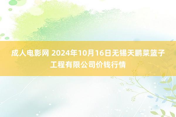 成人电影网 2024年10月16日无锡天鹏菜篮子工程有限公司价钱行情