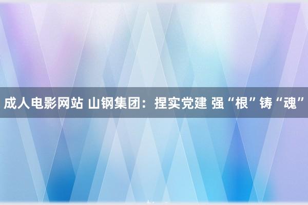 成人电影网站 山钢集团：捏实党建 强“根”铸“魂”