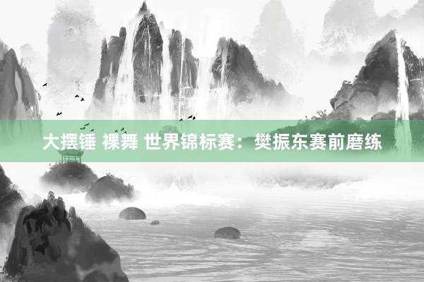 大摆锤 裸舞 世界锦标赛：樊振东赛前磨练