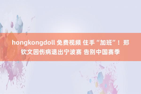 hongkongdoll 免费视频 住手“加班”！郑钦文因伤病退出宁波赛 告别中国赛季