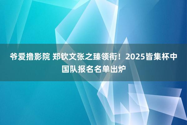 爷爱撸影院 郑钦文张之臻领衔！2025皆集杯中国队报名名单出炉