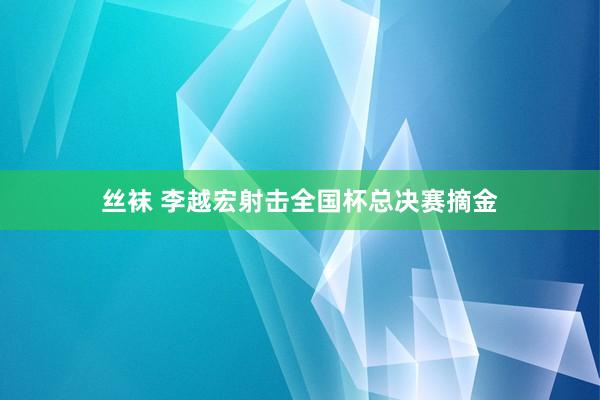 丝袜 李越宏射击全国杯总决赛摘金