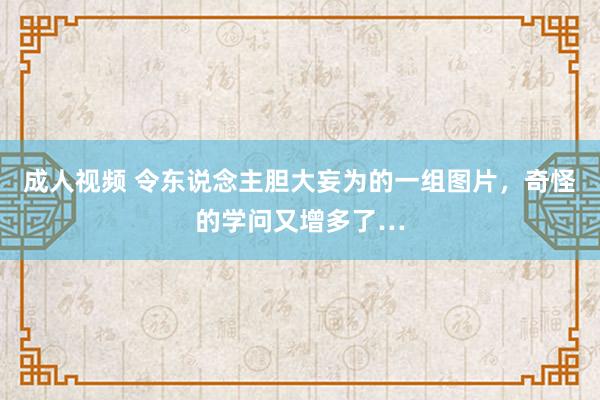 成人视频 令东说念主胆大妄为的一组图片，奇怪的学问又增多了…