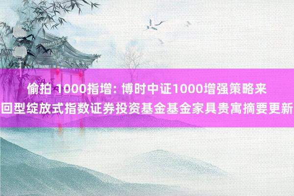 偷拍 1000指增: 博时中证1000增强策略来回型绽放式指数证券投资基金基金家具贵寓摘要更新