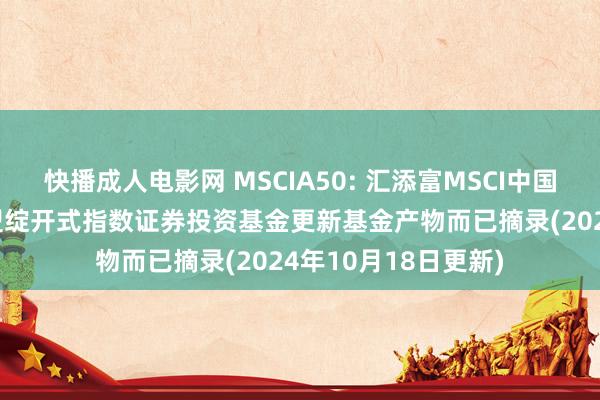 快播成人电影网 MSCIA50: 汇添富MSCI中国A50互联互通交往型绽开式指数证券投资基金更新基金产物而已摘录(2024年10月18日更新)