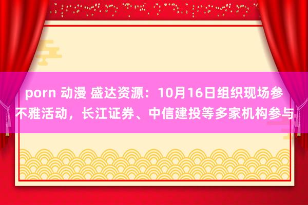 porn 动漫 盛达资源：10月16日组织现场参不雅活动，长江证券、中信建投等多家机构参与