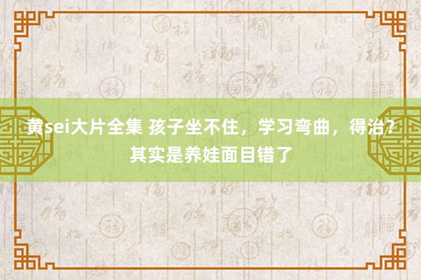 黄sei大片全集 孩子坐不住，学习弯曲，得治？其实是养娃面目错了