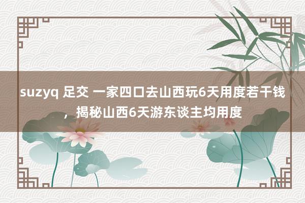 suzyq 足交 一家四口去山西玩6天用度若干钱，揭秘山西6天游东谈主均用度