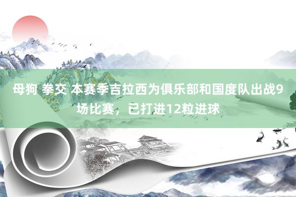 母狗 拳交 本赛季吉拉西为俱乐部和国度队出战9场比赛，已打进12粒进球