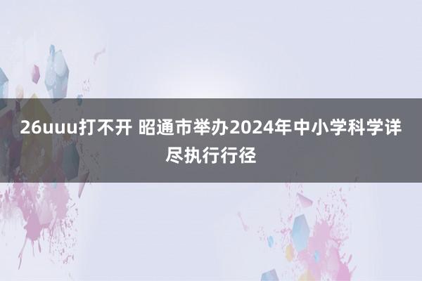 26uuu打不开 昭通市举办2024年中小学科学详尽执行行径