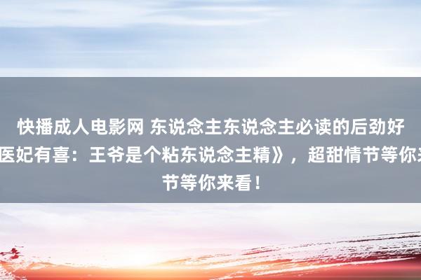 快播成人电影网 东说念主东说念主必读的后劲好书《医妃有喜：王爷是个粘东说念主精》，超甜情节等你来看！