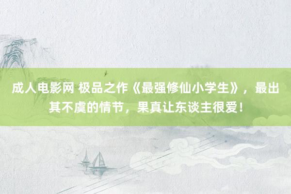 成人电影网 极品之作《最强修仙小学生》，最出其不虞的情节，果真让东谈主很爱！