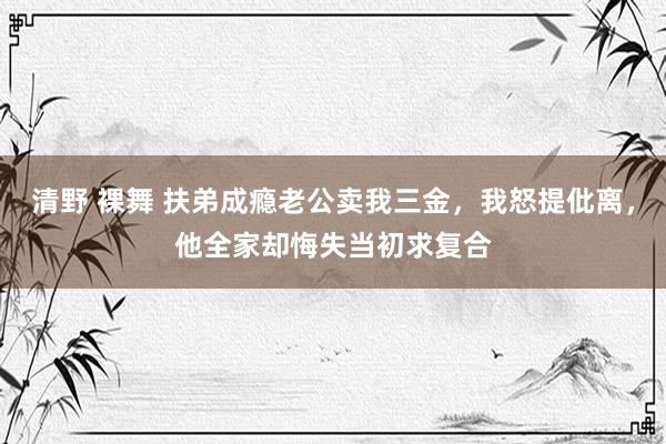 清野 裸舞 扶弟成瘾老公卖我三金，我怒提仳离，他全家却悔失当初求复合