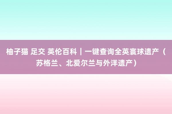 柚子猫 足交 英伦百科｜一键查询全英寰球遗产（苏格兰、北爱尔兰与外洋遗产）