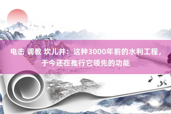 电击 调教 坎儿井：这种3000年前的水利工程，于今还在推行它领先的功能