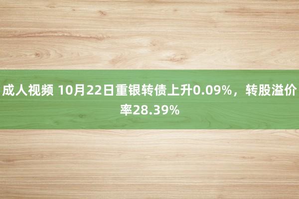 成人视频 10月22日重银转债上升0.09%，转股溢价率28.39%