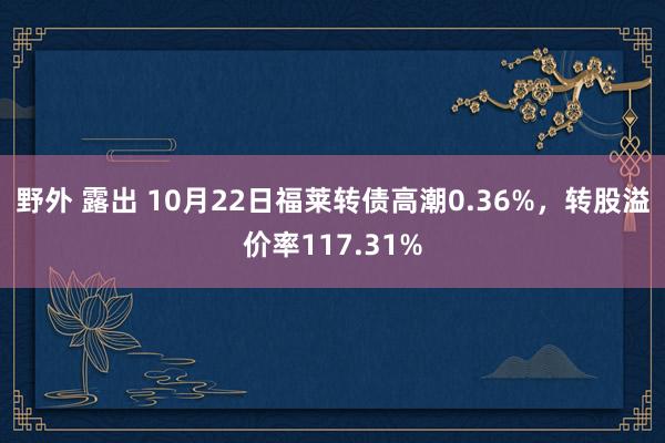 野外 露出 10月22日福莱转债高潮0.36%，转股溢价率117.31%