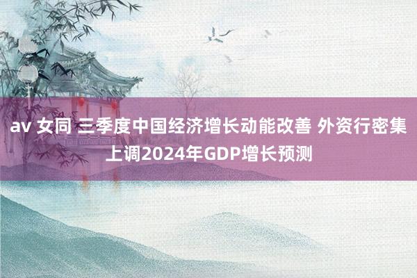 av 女同 三季度中国经济增长动能改善 外资行密集上调2024年GDP增长预测