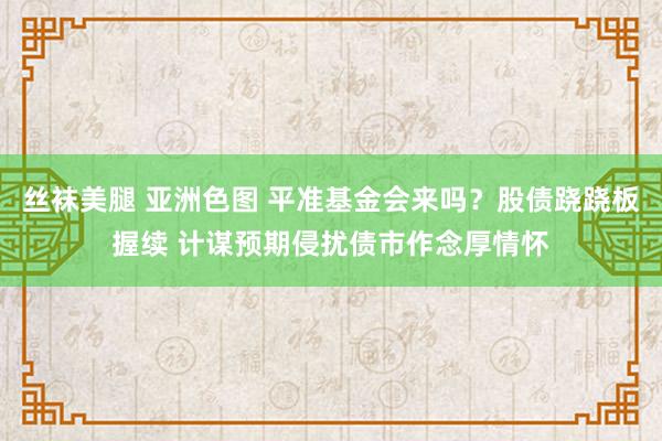 丝袜美腿 亚洲色图 平准基金会来吗？股债跷跷板握续 计谋预期侵扰债市作念厚情怀