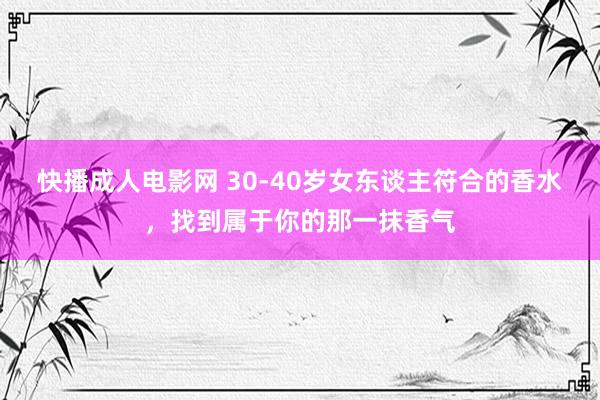 快播成人电影网 30-40岁女东谈主符合的香水，找到属于你的那一抹香气