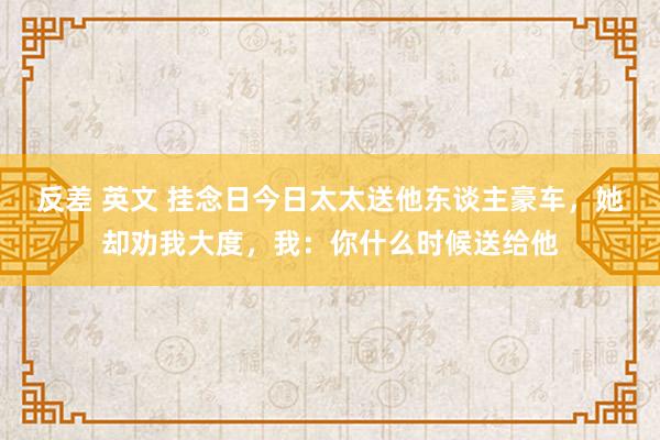 反差 英文 挂念日今日太太送他东谈主豪车，她却劝我大度，我：你什么时候送给他