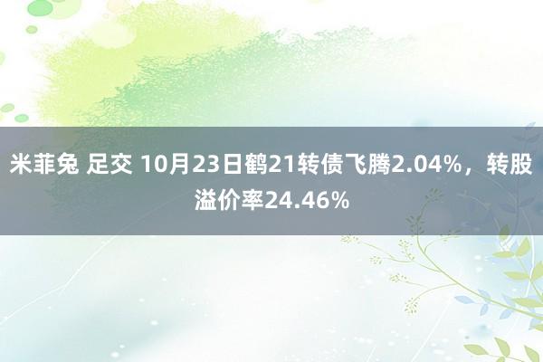 米菲兔 足交 10月23日鹤21转债飞腾2.04%，转股溢价率24.46%