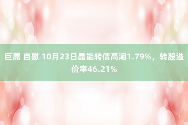 巨屌 自慰 10月23日晶能转债高潮1.79%，转股溢价率46.21%