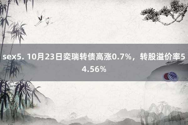 sex5. 10月23日奕瑞转债高涨0.7%，转股溢价率54.56%