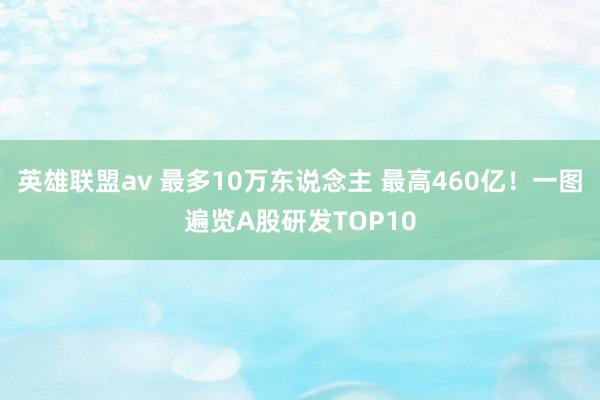 英雄联盟av 最多10万东说念主 最高460亿！一图遍览A股研发TOP10