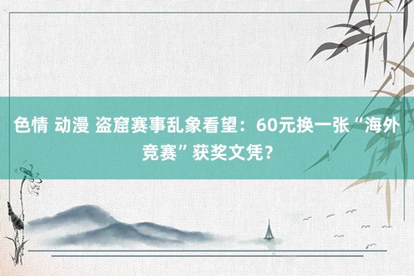 色情 动漫 盗窟赛事乱象看望：60元换一张“海外竞赛”获奖文凭？