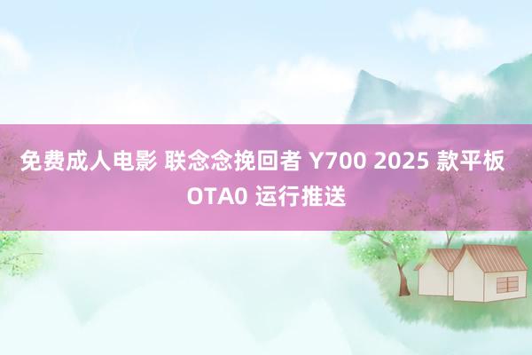 免费成人电影 联念念挽回者 Y700 2025 款平板 OTA0 运行推送