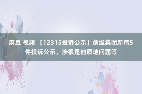 麻豆 视频 【12315投诉公示】创维集团新增5件投诉公示，涉很是他质地问题等