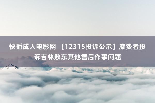 快播成人电影网 【12315投诉公示】糜费者投诉吉林敖东其他售后作事问题