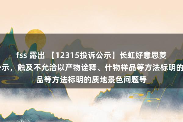 fss 露出 【12315投诉公示】长虹好意思菱新增13件投诉公示，触及不允洽以产物诠释、什物样品等方法标明的质地景色问题等