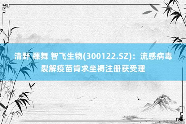 清野 裸舞 智飞生物(300122.SZ)：流感病毒裂解疫苗肯求坐褥注册获受理