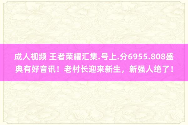 成人视频 王者荣耀汇集.号上.分6955.808盛典有好音讯！老村长迎来新生，新强人绝了！