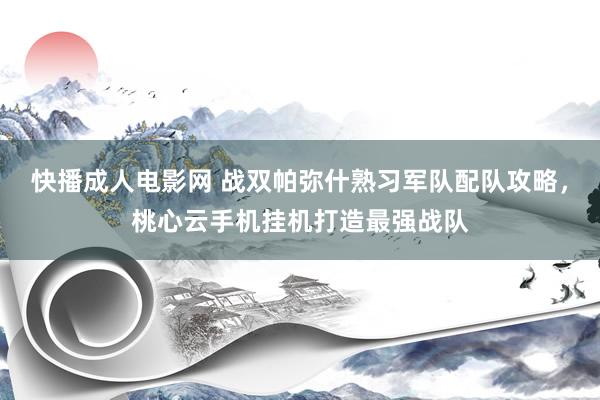 快播成人电影网 战双帕弥什熟习军队配队攻略，桃心云手机挂机打造最强战队