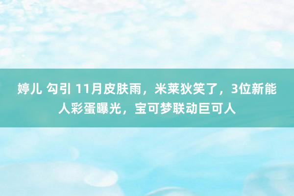 婷儿 勾引 11月皮肤雨，米莱狄笑了，3位新能人彩蛋曝光，宝可梦联动巨可人